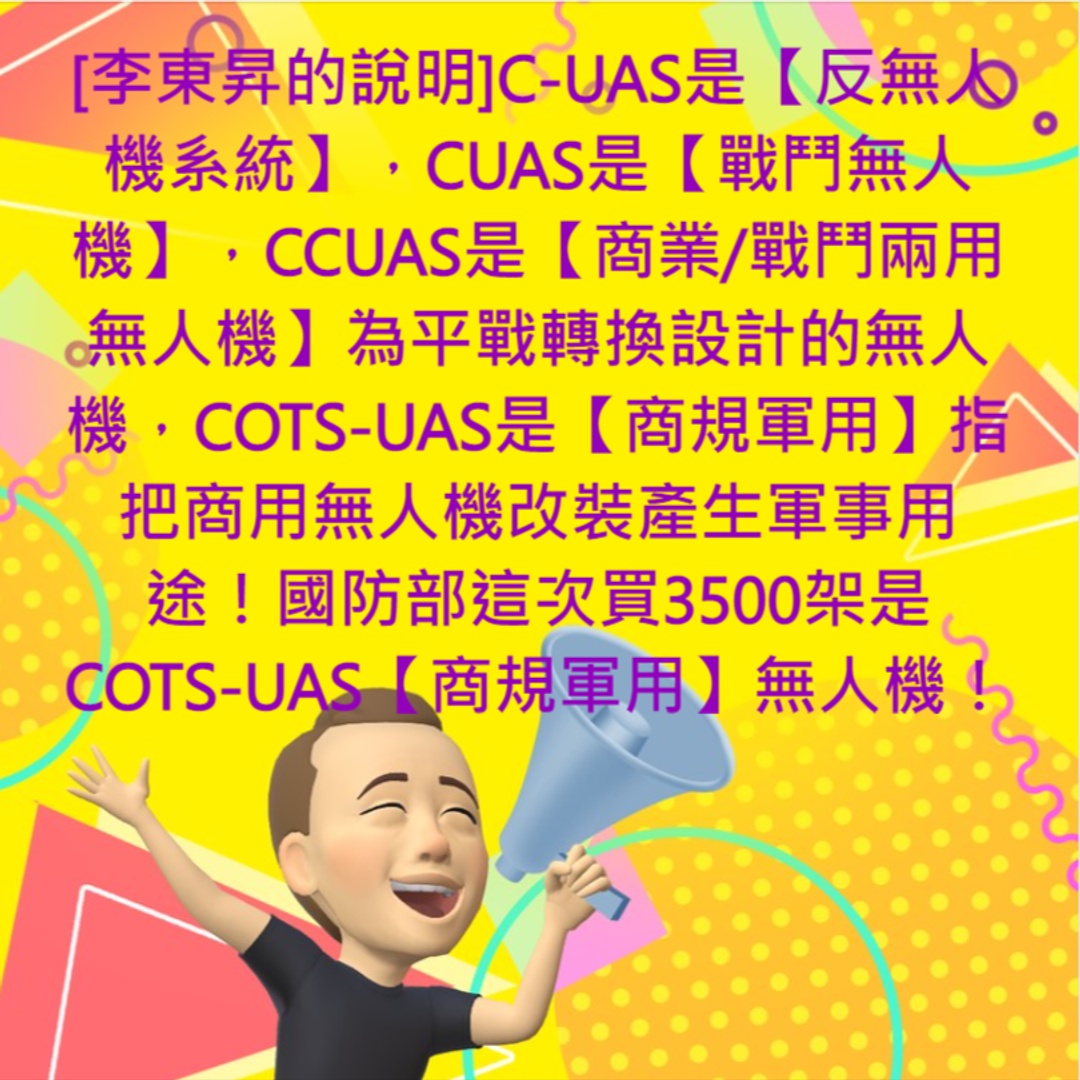 <p>[李東昇的說明]政府真的應該全力發展無人機產業(其實是【ASMD先進智慧移動裝置】及【ASMV縣進智慧移動載具】產業)，尤其是跟國防的結合，既能保護國家，還能發展產業跟科技進步，尤其是</p><p>CUAS(察打一體戰鬥無人機) 跟 C-UAS(反無人機系統) 的矛與盾的發展！</p><p><strong>CUAS (察打一體)戰鬥無人機 </strong>當然是台灣迫切需要的保衛台灣的武力，而</p><p><strong>反無人機系統</strong>（Counter-Unmanned Aerial System, <strong>C-UAS</strong>）搶占市場，無人機將成為戰場上的明日之星，無人機攻擊跟防禦成為重中之中！</p><p>而 <strong>COTS-UAS 商規軍用無人機</strong> 跟 CCUAS <strong style="color: rgb(5, 5, 5);">商業/戰鬥兩用無人機 </strong><span style="color: rgb(5, 5, 5);">很容易被混淆，以下做一個完整的說明：</span></p><p><br></p><p><strong style="color: rgb(5, 5, 5);">C-UAS是【反無人機系統】</strong><span style="color: rgb(5, 5, 5);">，包括軟殺、硬殺等完整的系統。包括HUAS獵人無人機/空戰無人機等，還有【電戰無人機】、【反電戰無人機】包括【反無人機地面站】等</span></p><p><br></p><p><strong style="color: rgb(5, 5, 5);">CUAS是【戰鬥無人機】</strong><span style="color: rgb(5, 5, 5);">，這是指從事軍事戰鬥的無人機，一般而言戰鬥無人機就是【察打一體無人機】，因為偵察能力是無人機的必要能力，而一般而言，戰鬥無人機通常是指【空對地攻擊戰鬥無人機】為主，少部分是針對 攻擊敵方無人機，那就是HUAS獵人無人機，其目的是獵殺敵方的COTS-UAS為主，也就是以獵殺對方小型較低速的無人機為主。而更少部分的是針對敵方的大型飛行器(例如戰鬥機、轟炸機、加油機、直升機 或大型無人機)發射例如響尾蛇飛彈或天劍飛彈等空對空武器，這是中大型高空無人機的範疇。</span></p><p><br></p><p><strong style="color: rgb(5, 5, 5);">CCUAS是【商業/戰鬥兩用無人機】</strong><span style="color: rgb(5, 5, 5);">是指專為平戰轉換設計的無人機，這就是一開始就是已經設計好平時的用途跟戰時用途如合共用模組，這是全世界很少數的模式，而我們的【十萬無人機百萬飛手】要開發的無人機，就是CCUAS是【商業/戰鬥兩用無人機】平時是貨運無人機/巡檢無人機/植保無人機等，到了戰時掛上通用模組，就能變成CUAS【戰鬥無人機/空戰無人機/通訊中繼無人機/戰場快遞無人機等】</span></p><p><br></p><p><strong style="color: rgb(5, 5, 5);">COTS-UAS是【商規軍用】</strong><span style="color: rgb(5, 5, 5);">指把(現成的)商用無人機改裝產生軍事用途！目前烏克蘭戰場上既有 TB-2少衛無人機 這種專業的軍用察打一體無人機之外，其實還有大量的 商用無人機，經過簡單的改裝，用來當作用事用途，最明顯的就是 例如使用一般的 空拍機，拿來當成 砲兵部隊的前進觀測(</span>目標獲得無人機) ，或者是 直接拿商用空拍機當成 偵蒐無人機！甚至拿一般的商用無人機，簡單改裝成可以拋投 迫擊砲彈等，這都是 商規軍用無人機的範例， <span style="color: rgb(5, 5, 5);">國防部這次買3500架是COTS-UAS【商規軍用】無人機！&nbsp;</span></p>