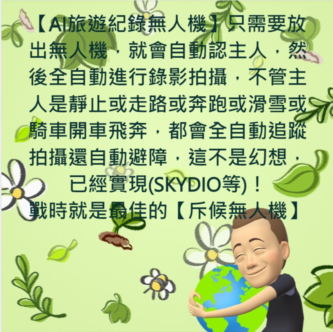 <p><span style="color: rgb(5, 5, 5);">[李東昇的說明]別懷疑</span><strong style="color: rgb(5, 5, 5);">【AI旅遊紀錄無人機】</strong><span style="color: rgb(5, 5, 5);">只需要放出無人機，就會自動認主人，然後全自動進行錄影拍攝，不管主人是靜止或走路或奔跑或滑雪或騎車開車飛奔，都會全自動追蹤拍攝還自動避障，這不是幻想，已經實現(SKYDIO等)！</span></p><p><span style="color: rgb(5, 5, 5);">戰時就是最佳的</span><strong style="color: rgb(5, 5, 5);">【斥候無人機】</strong><span style="color: rgb(5, 5, 5);">用途請自想像！</span></p>